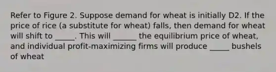 Refer to Figure 2. Suppose demand for wheat is initially D2. If the price of rice (a substitute for wheat) falls, then demand for wheat will shift to _____. This will ______ the equilibrium price of wheat, and individual profit-maximizing firms will produce _____ bushels of wheat