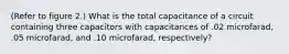 (Refer to figure 2.) What is the total capacitance of a circuit containing three capacitors with capacitances of .02 microfarad, .05 microfarad, and .10 microfarad, respectively?