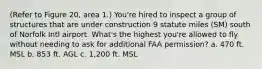 (Refer to Figure 20, area 1.) You're hired to inspect a group of structures that are under construction 9 statute miles (SM) south of Norfolk Intl airport. What's the highest you're allowed to fly without needing to ask for additional FAA permission? a. 470 ft. MSL b. 853 ft. AGL c. 1,200 ft. MSL