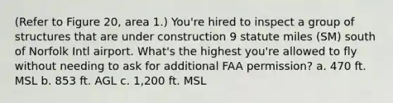 (Refer to Figure 20, area 1.) You're hired to inspect a group of structures that are under construction 9 statute miles (SM) south of Norfolk Intl airport. What's the highest you're allowed to fly without needing to ask for additional FAA permission? a. 470 ft. MSL b. 853 ft. AGL c. 1,200 ft. MSL