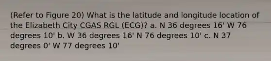 (Refer to Figure 20) What is the latitude and longitude location of the Elizabeth City CGAS RGL (ECG)? a. N 36 degrees 16' W 76 degrees 10' b. W 36 degrees 16' N 76 degrees 10' c. N 37 degrees 0' W 77 degrees 10'