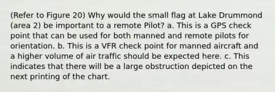 (Refer to Figure 20) Why would the small flag at Lake Drummond (area 2) be important to a remote Pilot? a. This is a GPS check point that can be used for both manned and remote pilots for orientation. b. This is a VFR check point for manned aircraft and a higher volume of air traffic should be expected here. c. This indicates that there will be a large obstruction depicted on the next printing of the chart.