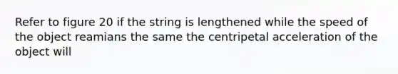 Refer to figure 20 if the string is lengthened while the speed of the object reamians the same the centripetal acceleration of the object will