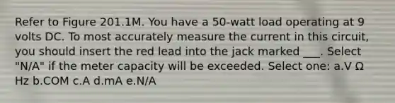 Refer to Figure 201.1M. You have a 50-watt load operating at 9 volts DC. To most accurately measure the current in this circuit, you should insert the red lead into the jack marked ___. Select "N/A" if the meter capacity will be exceeded. Select one: a.V Ω Hz b.COM c.A d.mA e.N/A