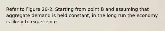 Refer to Figure 20-2. Starting from point B and assuming that aggregate demand is held constant, in the long run the economy is likely to experience