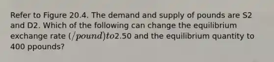 Refer to Figure 20.4. The demand and supply of pounds are S2 and D2. Which of the following can change the equilibrium exchange rate (/pound) to2.50 and the equilibrium quantity to 400 ppounds?