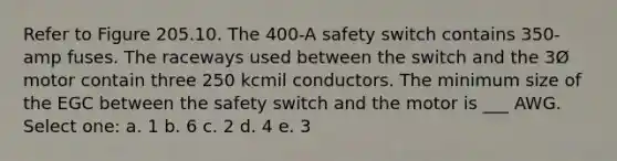 Refer to Figure 205.10. The 400-A safety switch contains 350-amp fuses. The raceways used between the switch and the 3Ø motor contain three 250 kcmil conductors. The minimum size of the EGC between the safety switch and the motor is ___ AWG. Select one: a. 1 b. 6 c. 2 d. 4 e. 3