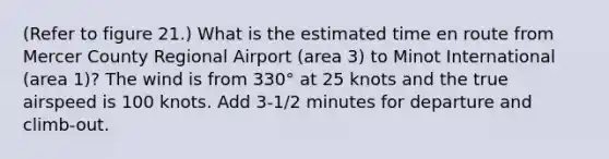 (Refer to figure 21.) What is the estimated time en route from Mercer County Regional Airport (area 3) to Minot International (area 1)? The wind is from 330° at 25 knots and the true airspeed is 100 knots. Add 3-1/2 minutes for departure and climb-out.