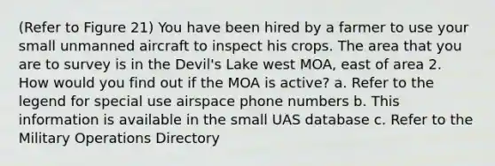 (Refer to Figure 21) You have been hired by a farmer to use your small unmanned aircraft to inspect his crops. The area that you are to survey is in the Devil's Lake west MOA, east of area 2. How would you find out if the MOA is active? a. Refer to the legend for special use airspace phone numbers b. This information is available in the small UAS database c. Refer to the Military Operations Directory