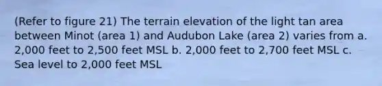 (Refer to figure 21) The terrain elevation of the light tan area between Minot (area 1) and Audubon Lake (area 2) varies from a. 2,000 feet to 2,500 feet MSL b. 2,000 feet to 2,700 feet MSL c. Sea level to 2,000 feet MSL