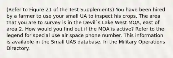 (Refer to Figure 21 of the Test Supplements) You have been hired by a farmer to use your small UA to inspect his crops. The area that you are to survey is in the Devil`s Lake West MOA, east of area 2. How would you find out if the MOA is active? Refer to the legend for special use air space phone number. This information is available in the Small UAS database. In the Military Operations Directory.