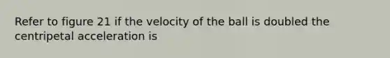 Refer to figure 21 if the velocity of the ball is doubled the centripetal acceleration is