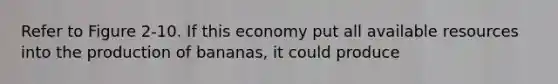 Refer to Figure 2-10. If this economy put all available resources into the production of bananas, it could produce