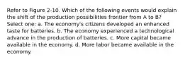 Refer to Figure 2-10. Which of the following events would explain the shift of the production possibilities frontier from A to B? Select one: a. The economy's citizens developed an enhanced taste for batteries. b. The economy experienced a technological advance in the production of batteries. c. More capital became available in the economy. d. More labor became available in the economy.