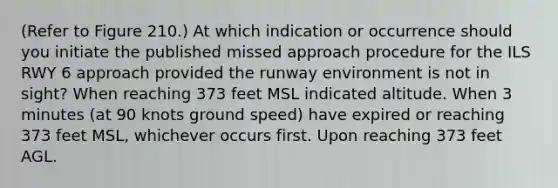 (Refer to Figure 210.) At which indication or occurrence should you initiate the published missed approach procedure for the ILS RWY 6 approach provided the runway environment is not in sight? When reaching 373 feet MSL indicated altitude. When 3 minutes (at 90 knots ground speed) have expired or reaching 373 feet MSL, whichever occurs first. Upon reaching 373 feet AGL.