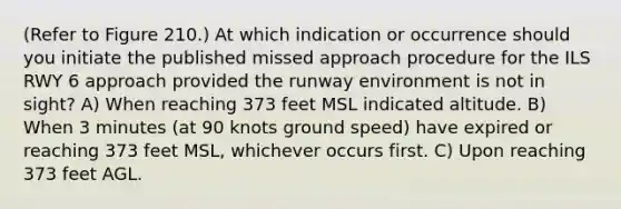 (Refer to Figure 210.) At which indication or occurrence should you initiate the published missed approach procedure for the ILS RWY 6 approach provided the runway environment is not in sight? A) When reaching 373 feet MSL indicated altitude. B) When 3 minutes (at 90 knots ground speed) have expired or reaching 373 feet MSL, whichever occurs first. C) Upon reaching 373 feet AGL.