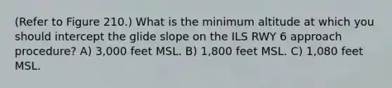 (Refer to Figure 210.) What is the minimum altitude at which you should intercept the glide slope on the ILS RWY 6 approach procedure? A) 3,000 feet MSL. B) 1,800 feet MSL. C) 1,080 feet MSL.