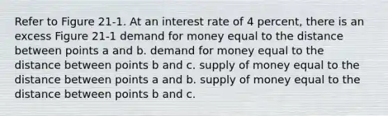 Refer to Figure 21-1. At an interest rate of 4 percent, there is an excess Figure 21-1 demand for money equal to the distance between points a and b. demand for money equal to the distance between points b and c. supply of money equal to the distance between points a and b. supply of money equal to the distance between points b and c.