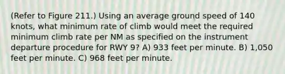 (Refer to Figure 211.) Using an average ground speed of 140 knots, what minimum rate of climb would meet the required minimum climb rate per NM as specified on the instrument departure procedure for RWY 9? A) 933 feet per minute. B) 1,050 feet per minute. C) 968 feet per minute.