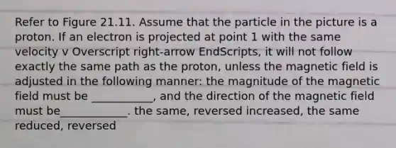 Refer to Figure 21.11. Assume that the particle in the picture is a proton. If an electron is projected at point 1 with the same velocity v Overscript right-arrow EndScripts, it will not follow exactly the same path as the proton, unless the magnetic field is adjusted in the following manner: the magnitude of the magnetic field must be ___________, and the direction of the magnetic field must be____________. the same, reversed increased, the same reduced, reversed