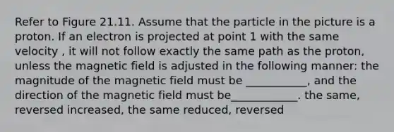 Refer to Figure 21.11. Assume that the particle in the picture is a proton. If an electron is projected at point 1 with the same velocity , it will not follow exactly the same path as the proton, unless the magnetic field is adjusted in the following manner: the magnitude of the magnetic field must be ___________, and the direction of the magnetic field must be____________. the same, reversed increased, the same reduced, reversed