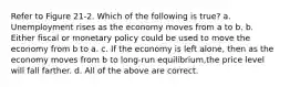 Refer to Figure 21-2. Which of the following is true? a. Unemployment rises as the economy moves from a to b. b. Either fiscal or monetary policy could be used to move the economy from b to a. c. If the economy is left alone, then as the economy moves from b to long-run equilibrium,the price level will fall farther. d. All of the above are correct.