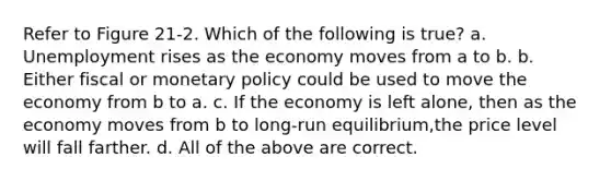 Refer to Figure 21-2. Which of the following is true? a. Unemployment rises as the economy moves from a to b. b. Either fiscal or monetary policy could be used to move the economy from b to a. c. If the economy is left alone, then as the economy moves from b to long-run equilibrium,the price level will fall farther. d. All of the above are correct.