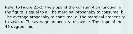 Refer to Figure 21-2. The slope of the consumption function in the figure is equal to a. The marginal propensity to consume. b. The average propensity to consume. c. The marginal propensity to save. d. The average propensity to save. e. The slope of the 45-degree line.