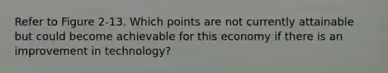 Refer to Figure 2-13. Which points are not currently attainable but could become achievable for this economy if there is an improvement in technology?