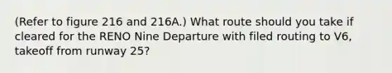 (Refer to figure 216 and 216A.) What route should you take if cleared for the RENO Nine Departure with filed routing to V6, takeoff from runway 25?