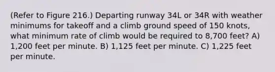 (Refer to Figure 216.) Departing runway 34L or 34R with weather minimums for takeoff and a climb ground speed of 150 knots, what minimum rate of climb would be required to 8,700 feet? A) 1,200 feet per minute. B) 1,125 feet per minute. C) 1,225 feet per minute.