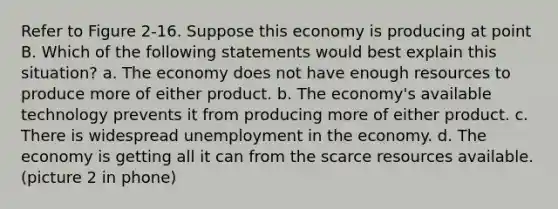 Refer to Figure 2-16. Suppose this economy is producing at point B. Which of the following statements would best explain this situation? a. The economy does not have enough resources to produce more of either product. b. The economy's available technology prevents it from producing more of either product. c. There is widespread unemployment in the economy. d. The economy is getting all it can from the scarce resources available. (picture 2 in phone)