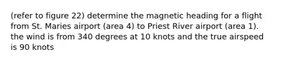 (refer to figure 22) determine the magnetic heading for a flight from St. Maries airport (area 4) to Priest River airport (area 1). the wind is from 340 degrees at 10 knots and the true airspeed is 90 knots