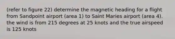 (refer to figure 22) determine the magnetic heading for a flight from Sandpoint airport (area 1) to Saint Maries airport (area 4). the wind is from 215 degrees at 25 knots and the true airspeed is 125 knots