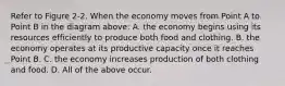 Refer to Figure 2-2. When the economy moves from Point A to Point B in the diagram above: A. the economy begins using its resources efficiently to produce both food and clothing. B. the economy operates at its productive capacity once it reaches Point B. C. the economy increases production of both clothing and food. D. All of the above occur.