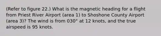 (Refer to figure 22.) What is the magnetic heading for a flight from Priest River Airport (area 1) to Shoshone County Airport (area 3)? The wind is from 030° at 12 knots, and the true airspeed is 95 knots.