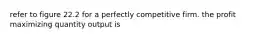 refer to figure 22.2 for a perfectly competitive firm. the profit maximizing quantity output is