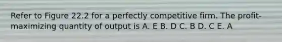 Refer to Figure 22.2 for a perfectly competitive firm. The profit-maximizing quantity of output is A. E B. D C. B D. C E. A