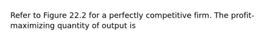 Refer to Figure 22.2 for a perfectly competitive firm. The profit-maximizing quantity of output is