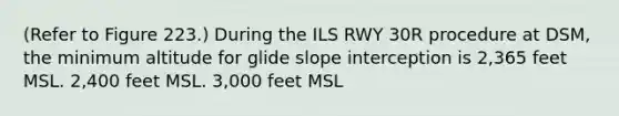 (Refer to Figure 223.) During the ILS RWY 30R procedure at DSM, the minimum altitude for glide slope interception is 2,365 feet MSL. 2,400 feet MSL. 3,000 feet MSL