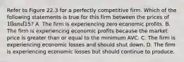 Refer to Figure 22.3 for a perfectly competitive firm. Which of the following statements is true for this firm between the prices of 10 and15? A. The firm is experiencing zero economic profits. B. The firm is experiencing economic profits because the market price is greater than or equal to the minimum AVC. C. The firm is experiencing economic losses and should shut down. D. The firm is experiencing economic losses but should continue to produce.