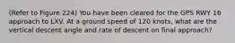 (Refer to Figure 224) You have been cleared for the GPS RWY 16 approach to LXV. At a ground speed of 120 knots, what are the vertical descent angle and rate of descent on final approach?