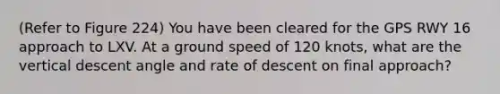 (Refer to Figure 224) You have been cleared for the GPS RWY 16 approach to LXV. At a ground speed of 120 knots, what are the vertical descent angle and rate of descent on final approach?