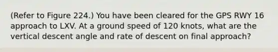 (Refer to Figure 224.) You have been cleared for the GPS RWY 16 approach to LXV. At a ground speed of 120 knots, what are the vertical descent angle and rate of descent on final approach?