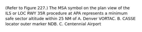 (Refer to Figure 227.) The MSA symbol on the plan view of the ILS or LOC RWY 35R procedure at APA represents a minimum safe sector altitude within 25 NM of A. Denver VORTAC. B. CASSE locator outer marker NDB. C. Centennial Airport