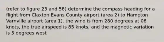 (refer to figure 23 and 58) determine the compass heading for a flight from Claxton Evans County airport (area 2) to Hampton Varnville airport (area 1). the wind is from 280 degrees at 08 knots, the true airspeed is 85 knots, and the magnetic variation is 5 degrees west