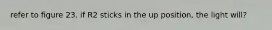 refer to figure 23. if R2 sticks in the up position, the light will?