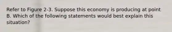 Refer to Figure 2-3. Suppose this economy is producing at point B. Which of the following statements would best explain this situation?