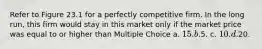 Refer to Figure 23.1 for a perfectly competitive firm. In the long run, this firm would stay in this market only if the market price was equal to or higher than Multiple Choice a. 15. b.5. c. 10. d.20.