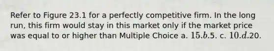 Refer to Figure 23.1 for a perfectly competitive firm. In the long run, this firm would stay in this market only if the market price was equal to or higher than Multiple Choice a. 15. b.5. c. 10. d.20.